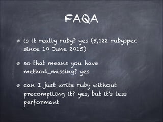 FAQA
is it really ruby? yes (5,122 rubyspec
since 10 June 2015)
so that means you have
method_missing? yes
can I just write ruby without
precompiling it? yes, but it's less
performant
 