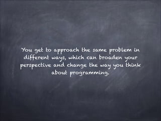 You get to approach the same problem in
different ways, which can broaden your
perspective and change the way you think
about programming.
 