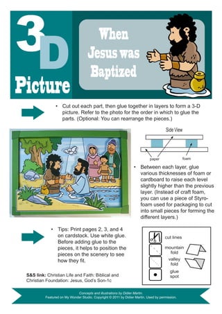 When
                                     Jesus was
                                     Baptized
Picture
                •	 Cut out each part, then glue together in layers to form a 3-D
                   picture. Refer to the photo for the order in which to glue the
                   parts. (Optional: You can rearrange the pieces.)

                                                                                       Side View




                                                                            paper                  foam

                                                                  •	 Between each layer, glue
                                                                     various thicknesses of foam or
                                                                     cardboard to raise each level
                                                                     slightly higher than the previous
                                                                     layer. (Instead of craft foam,
                                                                     you can use a piece of Styro-
                                                                     foam used for packaging to cut
                                                                     into small pieces for forming the
                                                                     different layers.)

             •	 Tips: Print pages 2, 3, and 4
                on cardstock. Use white glue.                                         cut lines
                Before adding glue to the
                pieces, it helps to position the                                      mountain
                pieces on the scenery to see                                            fold
                how	they	fit.                                                           valley
                                                                                         fold
                                                                                         glue
 S&S link: Christian Life and Faith: Biblical and                                        spot
 Christian Foundation: Jesus, God’s Son-1c

                             Concepts and illustrations by Didier Martin.
          Featured on My Wonder Studio. Copyright © 2011 by Didier Martin. Used by permission.
 