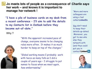 Jo meets lots of people as a consequence of her work – and knows it is important to manage her network ! “ I have a pile o...