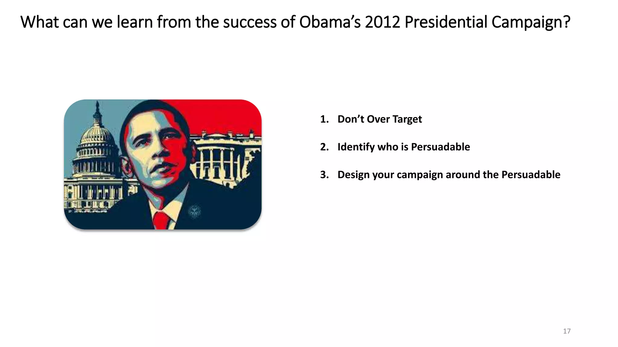 What can we learn from the success of Obama’s 2012 Presidential Campaign?
17
1. Don’t Over Target
2. Identify who is Persuadable
3. Design your campaign around the Persuadable
 