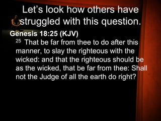 Let’s look how others have
struggled with this question.
Genesis 18:25 (KJV)
25 That be far from thee to do after this
manner, to slay the righteous with the
wicked: and that the righteous should be
as the wicked, that be far from thee: Shall
not the Judge of all the earth do right?
 