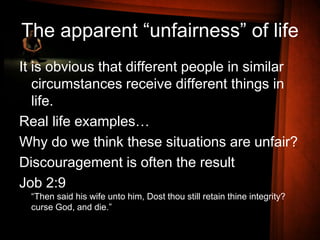 The apparent “unfairness” of life
It is obvious that different people in similar
circumstances receive different things in
life.
Real life examples…
Why do we think these situations are unfair?
Discouragement is often the result
Job 2:9
“Then said his wife unto him, Dost thou still retain thine integrity?
curse God, and die.”
 