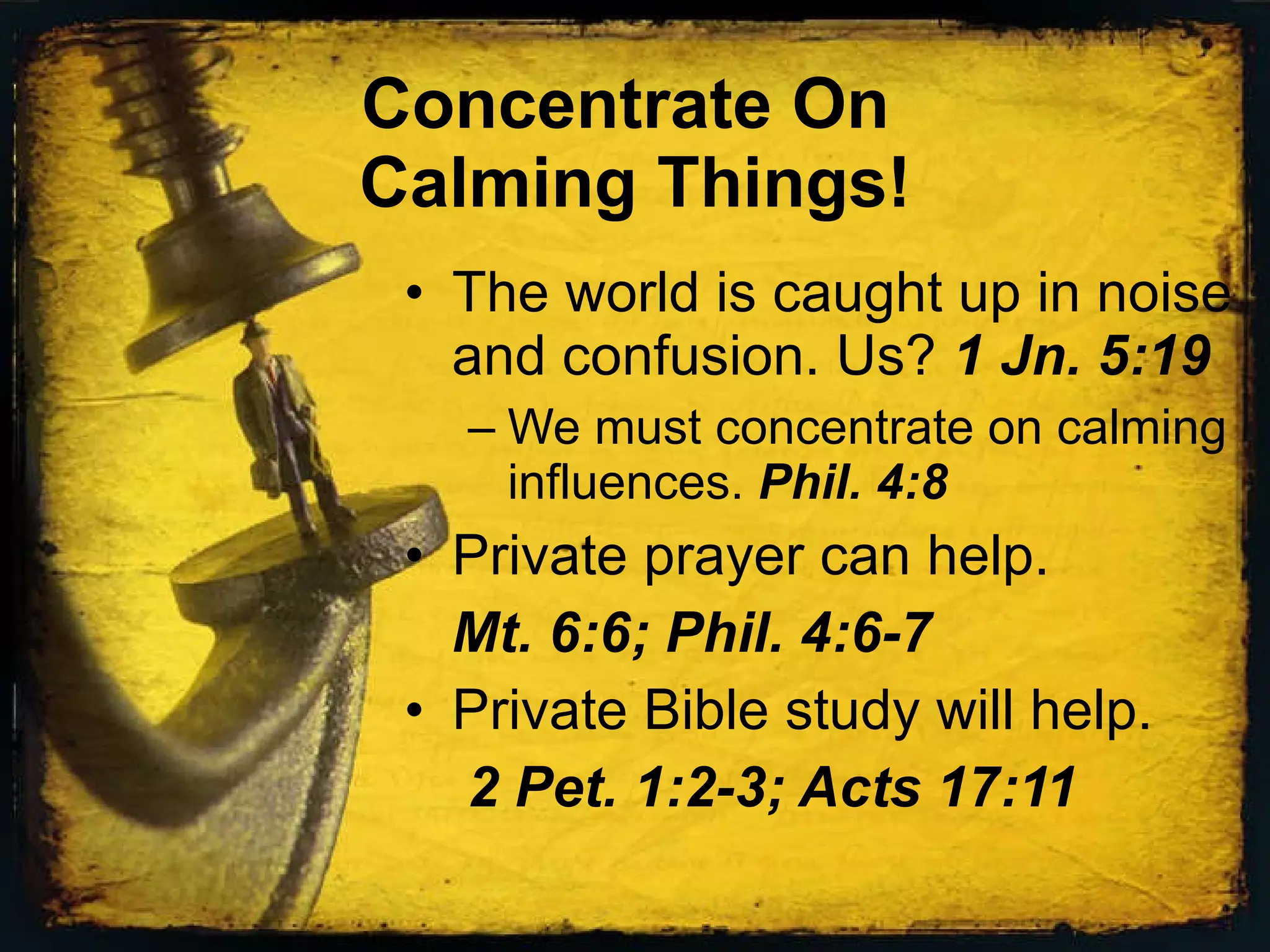 Concentrate On Calming Things! The world is caught up in noise and confusion. Us? 1 Jn. 5:19 We must concentrate on calming influences. Phil. 4:8 Private prayer can help. Mt. 6:6; Phil. 4:6-7 Private Bible study will help. 2 Pet. 1:2-3; Acts 17:11