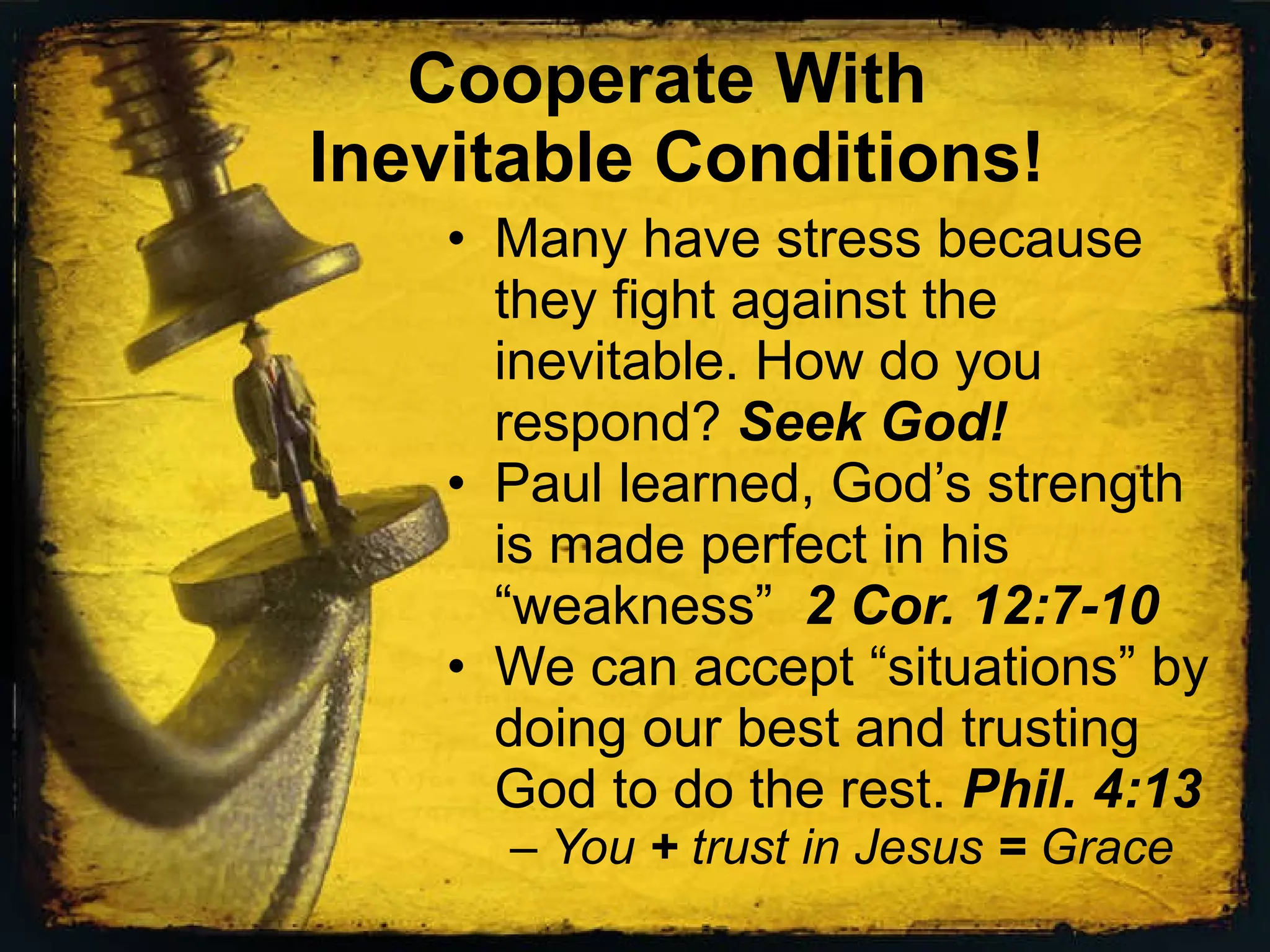 Cooperate With Inevitable Conditions! Many have stress because they fight against the inevitable. How do you respond? Seek God! Paul learned, God’s strength is made perfect in his “weakness” 2 Cor. 12:7-10 We can accept “situations” by doing our best and trusting God to do the rest. Phil. 4:13 You + trust in Jesus = Grace