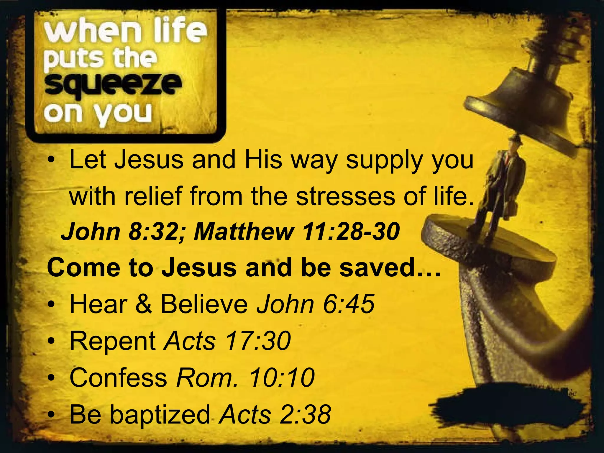 Let Jesus and His way supply you with relief from the stresses of life. John 8:32; Matthew 11:28-30 Come to Jesus and be saved… Hear & Believe John 6:45 Repent Acts 17:30 Confess Rom. 10:10 Be baptized Acts 2:38