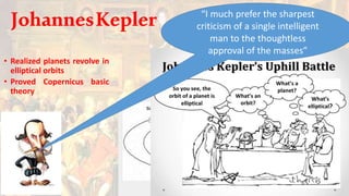 • Realized planets revolve in
elliptical orbits
• Proved Copernicus basic
theory
“I much prefer the sharpest
criticism of a single intelligent
man to the thoughtless
approval of the masses”
JohannesKepler
 