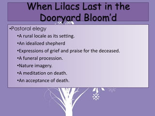 When Lilacs Last in the
          Dooryard Bloom’d
•Pastoral elegy
   •A rural locale as its setting.
   •An idealized shepherd
   •Expressions of grief and praise for the deceased.
   •A funeral procession.
   •Nature imagery.
   •A meditation on death.
   •An acceptance of death.
 