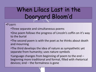 When Lilacs Last in the
          Dooryard Bloom’d
•Poem
   •Three separate and simultaneous poems
   •One poem follows the progress of Lincoln’s coffin on it’s way
   to the burial
   •The second poem is with the poet as he thinks about death
   and mourning
   •The third develops the idea of nature as sympathetic yet
   separate from humanity; uses nature symbols
   •Language changes from beginning of poem to the end –
   beginning more traditional and formal, filled with rhetorical
   devices; end – the formalness is gone
 