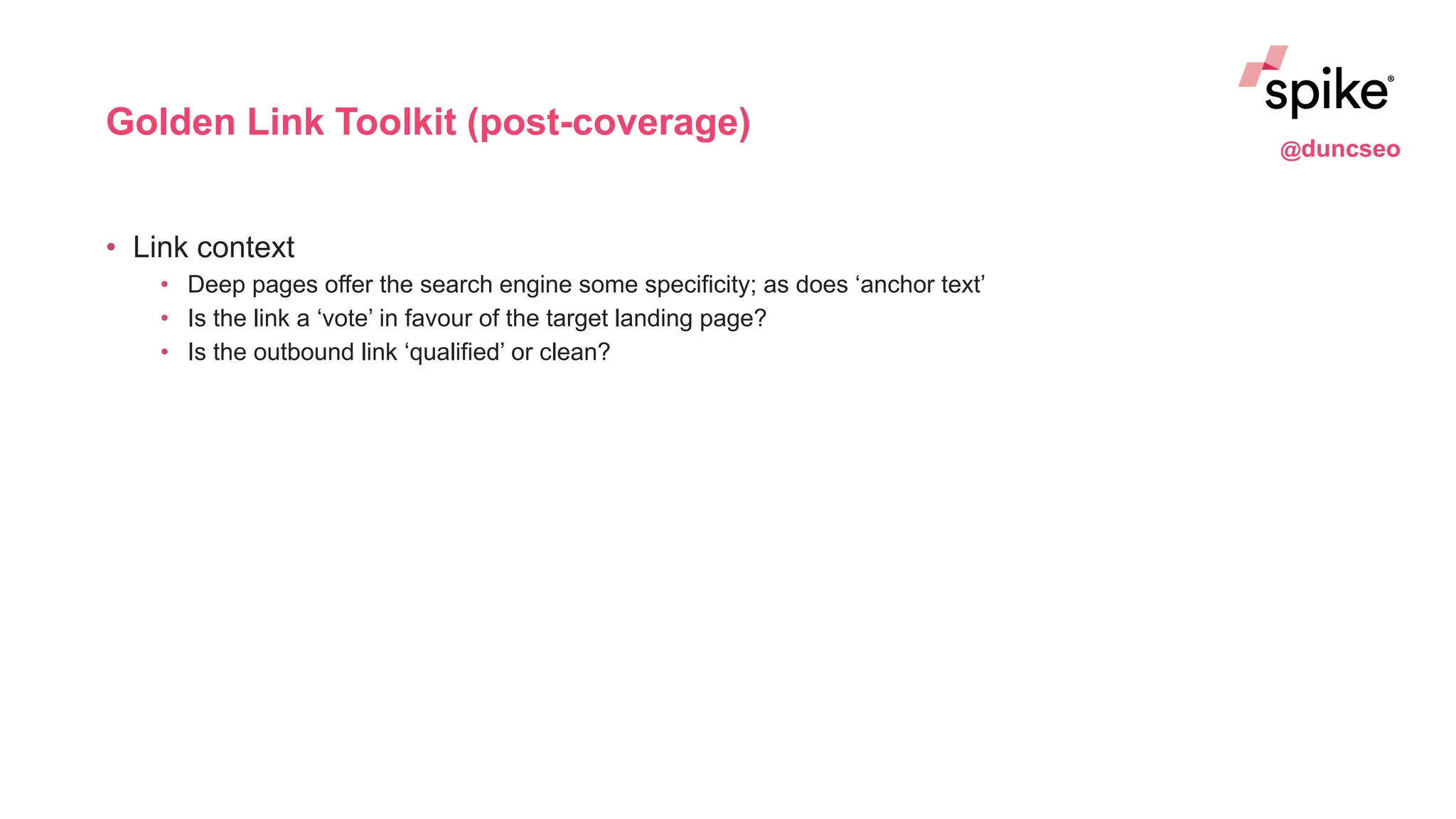 Golden Link Toolkit (post-coverage)
• Link context
• Deep pages offer the search engine some specificity; as does ‘anchor text’
• Is the link a ‘vote’ in favour of the target landing page?
• Is the outbound link ‘qualified’ or clean?
@duncseo
 