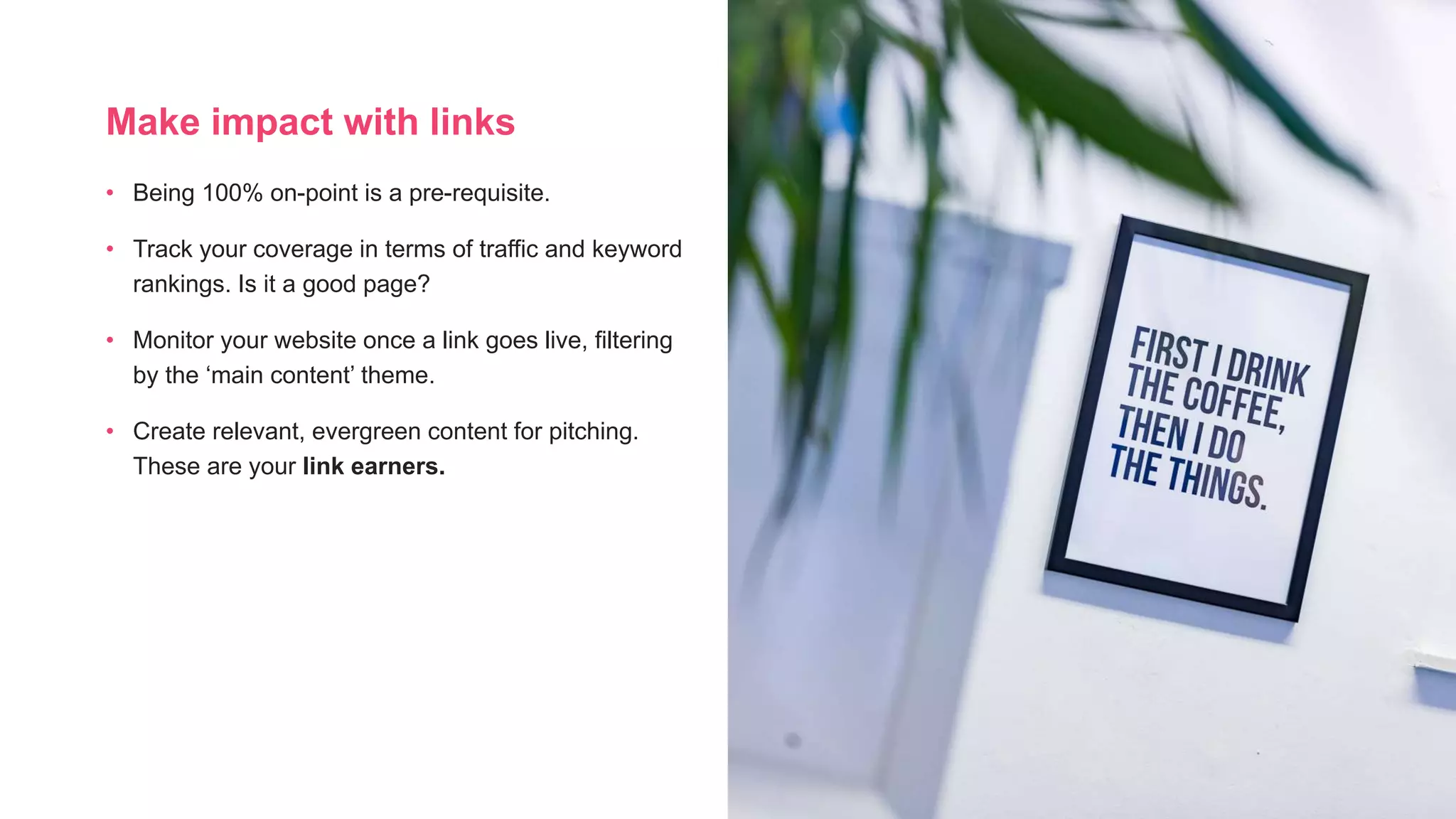 Make impact with links
• Being 100% on-point is a pre-requisite.
• Track your coverage in terms of traffic and keyword
rankings. Is it a good page?
• Monitor your website once a link goes live, filtering
by the ‘main content’ theme.
• Create relevant, evergreen content for pitching.
These are your link earners.
 