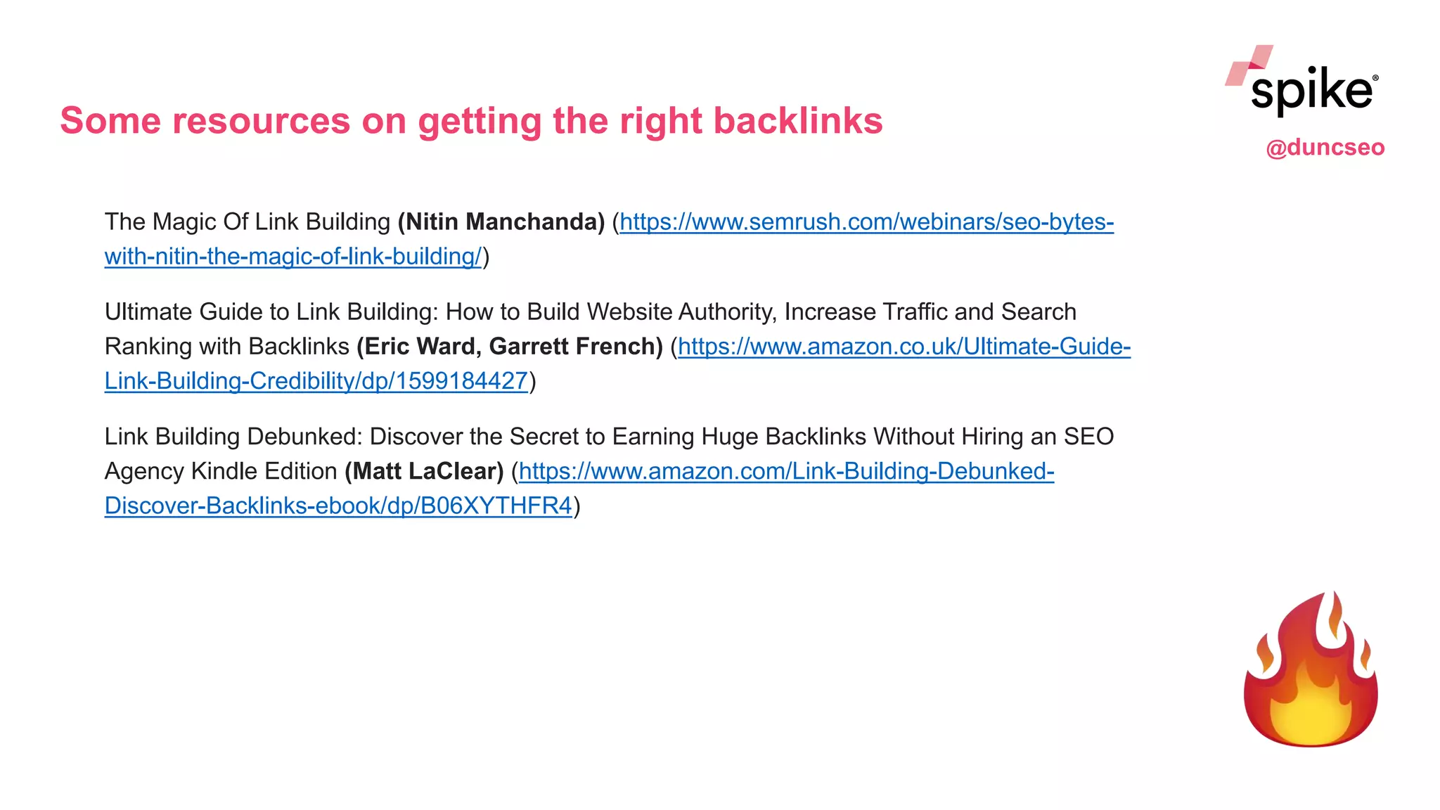 Some resources on getting the right backlinks
The Magic Of Link Building (Nitin Manchanda) (https://www.semrush.com/webinars/seo-bytes-
with-nitin-the-magic-of-link-building/)
Ultimate Guide to Link Building: How to Build Website Authority, Increase Traffic and Search
Ranking with Backlinks (Eric Ward, Garrett French) (https://www.amazon.co.uk/Ultimate-Guide-
Link-Building-Credibility/dp/1599184427)
Link Building Debunked: Discover the Secret to Earning Huge Backlinks Without Hiring an SEO
Agency Kindle Edition (Matt LaClear) (https://www.amazon.com/Link-Building-Debunked-
Discover-Backlinks-ebook/dp/B06XYTHFR4)
@duncseo
 
