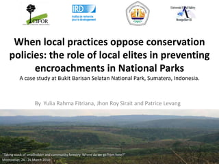 When local practices oppose conservation policies: the role of local elites in preventing encroachments in National ParksA case study at Bukit Barisan Selatan National Park, Sumatera, Indonesia.  By  Yulia Rahma Fitriana, Jhon Roy Sirait and Patrice Levang “Taking stock of smallholder and community forestry: Where do we go from here?” Montpellier, 24 - 26 March 2010 