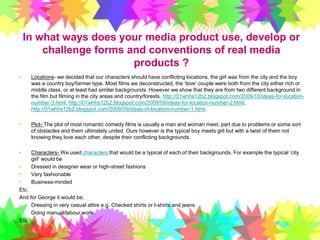 In what ways does your media product use, develop or challenge forms and conventions of real media products ? Locations- we decided that our characters should have conflicting locations, the girl was from the city and the boy was a country boy/farmer type. Most films we deconstructed, the ‘love’ couple were both from the city either rich or middle class, or at least had similar backgrounds. However we show that they are from two different background in the film but filming in the city areas and country/forests. http://01whhs12b2.blogspot.com/2009/10/ideas-for-location-number-3.html, http://01whhs12b2.blogspot.com/2009/09/ideas-for-location-number-2.html, http://01whhs12b2.blogspot.com/2009/09/ideas-of-location-number-1.html. Plot- The plot of most romantic comedy films is usually a man and woman meet, part due to problems or some sort of obstacles and them ultimately united. Ours however is the typical boy meets girl but with a twist of them not knowing they love each other, despite their conflicting backgrounds. Characters- We used characters that would be a typical of each of their backgrounds. For example the typical ‘city girl’ would be Dressed in designer wear or high-street fashionsVery fashionableBusiness-mindedEtc. And for George it would be;Dressing in very casual attire e.g. Checked shirts or t-shirts and jeans. Doing manual/labour work. Etc. 