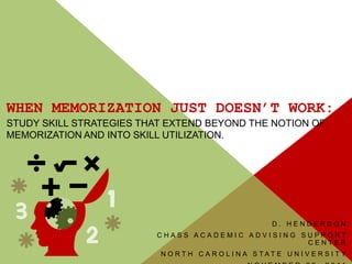 WHEN MEMORIZATION JUST DOESN’T WORK:
STUDY SKILL STRATEGIES THAT EXTEND BEYOND THE NOTION OF
MEMORIZATION AND INTO SKILL UTILIZATION.




                                                         D. HENDERSON
                         CHASS ACADEMIC ADVISING SUPPORT
                                                  CENTER
                          N O RT H C A R O L I N A S TAT E U N I V E R S I T Y
 