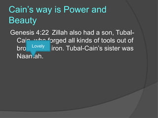 Cain’s way is Power and
Beauty
Genesis 4:22 Zillah also had a son, Tubal-
Cain, who forged all kinds of tools out of
bronze and iron. Tubal-Cain’s sister was
Naamah.
Lovely
 