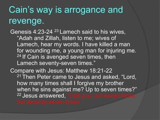 Cain’s way is arrogance and
revenge.
Genesis 4:23-24 23 Lamech said to his wives,
“Adah and Zillah, listen to me; wives of
Lamech, hear my words. I have killed a man
for wounding me, a young man for injuring me.
24 If Cain is avenged seven times, then
Lamech seventy-seven times.”
Compare with Jesus: Matthew 18:21-22
21 Then Peter came to Jesus and asked, “Lord,
how many times shall I forgive my brother
when he sins against me? Up to seven times?”
22 Jesus answered, “I tell you, not seven times,
but seventy-seven times.
 