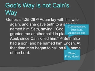 God’s Way is not Cain’s
Way
Genesis 4:25-26 25 Adam lay with his wife
again, and she gave birth to a son and
named him Seth, saying, “God has
granted me another child in place of
Abel, since Cain killed him.” 26 Seth also
had a son, and he named him Enosh. At
that time men began to call on the name
of the Lord.
Compensation,
Substitute,
Appointed one
Weak,
Frail, Mortal
 