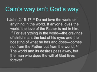 Cain’s way isn’t God’s way
1 John 2:15-17 15 Do not love the world or
anything in the world. If anyone loves the
world, the love of the Father is not in him.
16 For everything in the world—the cravings
of sinful man, the lust of his eyes and the
boasting of what he has and does—comes
not from the Father but from the world. 17
The world and its desires pass away, but
the man who does the will of God lives
forever.
 