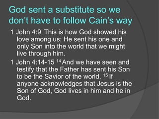 God sent a substitute so we
don’t have to follow Cain’s way
1 John 4:9 This is how God showed his
love among us: He sent his one and
only Son into the world that we might
live through him.
1 John 4:14-15 14 And we have seen and
testify that the Father has sent his Son
to be the Savior of the world. 15 If
anyone acknowledges that Jesus is the
Son of God, God lives in him and he in
God.
 