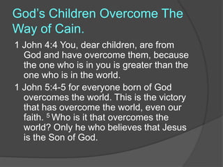God’s Children Overcome The
Way of Cain.
1 John 4:4 You, dear children, are from
God and have overcome them, because
the one who is in you is greater than the
one who is in the world.
1 John 5:4-5 for everyone born of God
overcomes the world. This is the victory
that has overcome the world, even our
faith. 5 Who is it that overcomes the
world? Only he who believes that Jesus
is the Son of God.
 