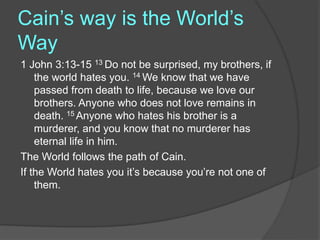 Cain’s way is the World’s
Way
1 John 3:13-15 13 Do not be surprised, my brothers, if
the world hates you. 14 We know that we have
passed from death to life, because we love our
brothers. Anyone who does not love remains in
death. 15 Anyone who hates his brother is a
murderer, and you know that no murderer has
eternal life in him.
The World follows the path of Cain.
If the World hates you it’s because you’re not one of
them.
 