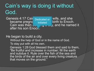 Cain’s way is doing it without
God.
Genesis 4:17 Cain lay with his wife, and she
became pregnant and gave birth to Enoch.
Cain was then building a city, and he named it
after his son Enoch.
He began to build a city.
Without the help of God or in the name of God.
To stay put with all his own.
Genesis 1:28 God blessed them and said to them,
“Be fruitful and increase in number; fill the earth
and subdue it. Rule over the fish of the sea and
the birds of the air and over every living creature
that moves on the ground.”
Dedicated or
Initiated
 
