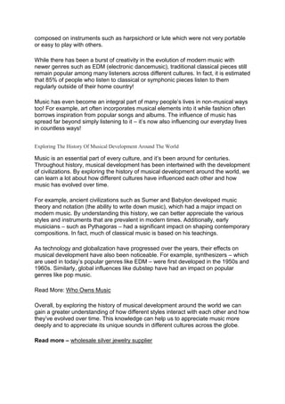 composed on instruments such as harpsichord or lute which were not very portable
or easy to play with others.
While there has been a burst of creativity in the evolution of modern music with
newer genres such as EDM (electronic dancemusic), traditional classical pieces still
remain popular among many listeners across different cultures. In fact, it is estimated
that 85% of people who listen to classical or symphonic pieces listen to them
regularly outside of their home country!
Music has even become an integral part of many people’s lives in non-musical ways
too! For example, art often incorporates musical elements into it while fashion often
borrows inspiration from popular songs and albums. The influence of music has
spread far beyond simply listening to it – it’s now also influencing our everyday lives
in countless ways!
Exploring The History Of Musical Development Around The World
Music is an essential part of every culture, and it’s been around for centuries.
Throughout history, musical development has been intertwined with the development
of civilizations. By exploring the history of musical development around the world, we
can learn a lot about how different cultures have influenced each other and how
music has evolved over time.
For example, ancient civilizations such as Sumer and Babylon developed music
theory and notation (the ability to write down music), which had a major impact on
modern music. By understanding this history, we can better appreciate the various
styles and instruments that are prevalent in modern times. Additionally, early
musicians – such as Pythagoras – had a significant impact on shaping contemporary
compositions. In fact, much of classical music is based on his teachings.
As technology and globalization have progressed over the years, their effects on
musical development have also been noticeable. For example, synthesizers – which
are used in today’s popular genres like EDM – were first developed in the 1950s and
1960s. Similarly, global influences like dubstep have had an impact on popular
genres like pop music.
Read More: Who Owns Music
Overall, by exploring the history of musical development around the world we can
gain a greater understanding of how different styles interact with each other and how
they’ve evolved over time. This knowledge can help us to appreciate music more
deeply and to appreciate its unique sounds in different cultures across the globe.
Read more – wholesale silver jewelry supplier
 