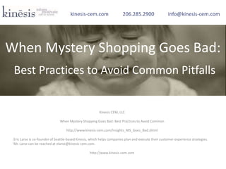 Kinesis CEM, LLC
When Mystery Shopping Goes Bad: Best Practices to Avoid Common
http://www.kinesis-cem.com/Insights_MS_Goes_Bad.shtml
Eric Larse is co-founder of Seattle-based Kinesis, which helps companies plan and execute their customer experience strategies.
Mr. Larse can be reached at elarse@kinesis-cem.com.
http://www.kinesis-cem.com
kinesis-cem.com 206.285.2900 info@kinesis-cem.com
When Mystery Shopping Goes Bad:
Best Practices to Avoid Common Pitfalls
 