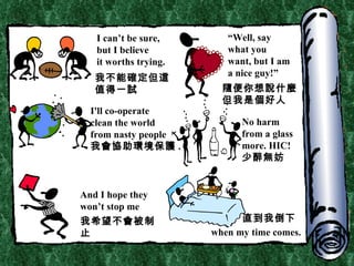 I can’t be sure, but I believe it worths trying. “ Well, say  what you  w ant, but I am a nice guy!” I'll co-operate  clean the world from nasty people 我會協助環境保護 . No harm from a glass more. HIC! 少醉無妨 And I hope they  won’t stop me when my time comes. 我不能確定但這值得一試 隨便你想說什麼 但我是個好人 直到我倒下 我希望不會被制止 