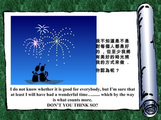 I do not know whether it is good for everybody, but I’m sure that at least I will have had a wonderful time…....... which by the way is what counts more. DON’T YOU THINK SO? 我不知道是不是對每個人都是好的  ,  但至少我將有美好的時光照我的方式來做  . 你認為呢 ? 