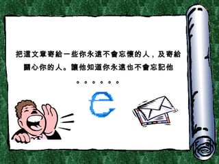 把 這 文章寄 給 一些你永 遠 不 會 忘 懷 的人 ,  及 寄 給關 心你的人。 讓 他知道你永 遠 也不 會 忘 記 他 。。。。。。 
