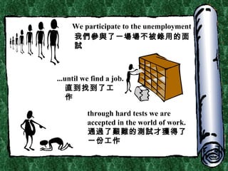 We participate to the unemployment ...until we find a job. t hrough hard tests we are accepted in the world of work. 我們參與了一場場不被錄用的面試 直到找到了工作 通過了艱難的測試才獲得了一份工作 
