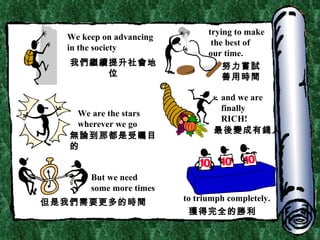 We keep on advancing in the society trying to make the best of  our time. We are the stars wherever we go and we are finally RICH! But we need some more times to triumph completely. 我們繼續提升社會地位 努力嘗試善用時間 無論到那都是受矚目的 最後變成有錢人 但是我們需要更多的時間 獲得完全的勝利 