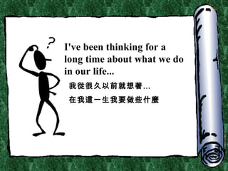 I've been thinking for a long time about what we do in our life... 我從很久以前就想著… 在我這一生我要做些什麼 