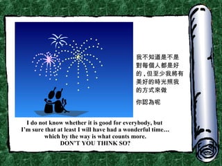 I do not know whether it is good for everybody, but  I’m sure that at least I will have had a wonderful time… which by the way is what counts more. DON’T YOU THINK SO? 我不知道是不是對每個人都是好的 , 但至少我將有美好的時光照我的方式來做 你認為呢 
