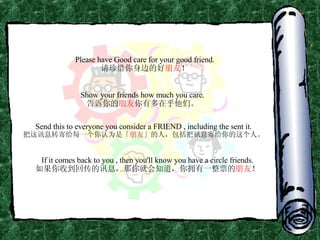 Please have Good care for your good friend. 请珍惜你身边的好 朋友 ！ Show your friends how much you care. 告诉你的 朋友 你有多在乎他们。 Send this to everyone you consider a FRIEND , including the sent it. 把这讯息转寄给每一个你认为是「 朋友 」的人，包括把讯息寄给你的这个人。 If it comes back to you , then you'll know you have a circle friends. 如果你收到回传的讯息，那你就会知道，你拥有一整票的 朋友 ！ 