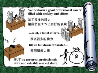 We perform a good professional career filled with activity and efforts … a lot, a lot of efforts... till we fall down exhausted... BUT we are great professionals with our valuable market share . 花了很多的精力 讓我們在工作上有好的表現 很多很多的精力 直到精疲力盡 