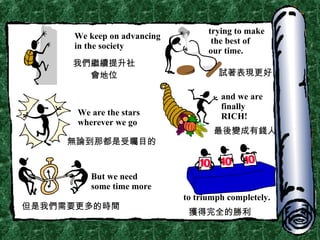 We keep on advancing in the society trying to make the best of  our time. We are the stars wherever we go and we are finally RICH! But we need some time more to triumph completely. 我們繼續提升社會地位 試著表現更好 無論到那都是受矚目的 最後變成有錢人 但是我們需要更多的時間 獲得完全的勝利 