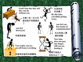 Gosh! One day they tell they can do  without you. By this time, you think getting  crazy, you feel  destroyed, you feel you lost means of communication. You realise you are  cut off from everything. Now time does not pass any longer, still you are  loosing it. 天啊 ! 有一天公司對你說不再需要你了 在這時候 你快瘋了 你感到破滅 失去和他人溝通的意義 你發現你被所有事擊倒 時間不再長久 而你失去了一切 