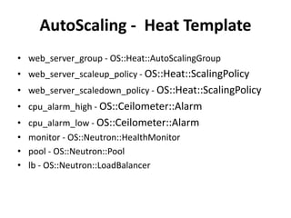 AutoScaling - Heat Template
• web_server_group - OS::Heat::AutoScalingGroup
• web_server_scaleup_policy - OS::Heat::ScalingPolicy
• web_server_scaledown_policy - OS::Heat::ScalingPolicy
• cpu_alarm_high - OS::Ceilometer::Alarm
• cpu_alarm_low - OS::Ceilometer::Alarm
• monitor - OS::Neutron::HealthMonitor
• pool - OS::Neutron::Pool
• lb - OS::Neutron::LoadBalancer
 