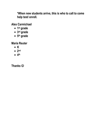 *When new students arrive, this is who to call to come
help test/ enroll.
Alex Carmichael
1st grade
3rd grade
5th grade
Maria Reuter
K
2nd
4th
Thanks 

 