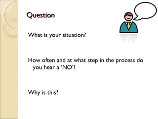 Question What is your situation? How often and at what step in the process do you hear a ‘NO’? Why is this? 
