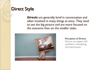 Directs  are generally brief in conversation and often involved in many things at once. They tend to see the big picture and are more focused on the outcome than on the smaller tasks. Perception of Directs:  Directs can appear self-confident, intimidating, and opinionated. Direct Style 