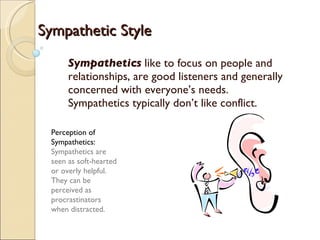 Sympathetics  like to focus on people and relationships, are good listeners and generally concerned with everyone’s needs. Sympathetics typically don’t like conflict. Perception of Sympathetics:  Sympathetics are seen as soft-hearted or overly helpful. They can be perceived as procrastinators when distracted. Sympathetic Style 