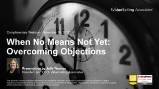 © ValueSelling Associates, Inc. 2017. All rights reserved.
When No Means Not Yet:
Overcoming Objections
Presentation by Julie Thomas
President and CEO, ValueSelling Associates
Complimentary Webinar - November 16, 2017
This document contains proprietary information of ValueSelling Associates. Its receipt or possession does not convey any rights to
reproduce or disclose its contents or to manufacture, use, or sell anything it may describe. Reproduction, disclosure, or use without specific
written authorization of ValueSelling Associates is strictly forbidden.
 