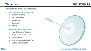 www.edureka.co/big-data-and-hadoop 
Slide2 
Objectives 
At the end of this module, you will be able to… 
Understand When not to use Hadoop 
»Real Time Analytics 
»Not a Replacement 
»Dataset Size 
»Complexity 
»Security 
Understand When to use Hadoop 
»Huge Unstructured Datasets 
»Response Time is Not an Issue 
»Future Planning 
»Multiple Frameworks for Big Data 
»Lifetime Data Availability  