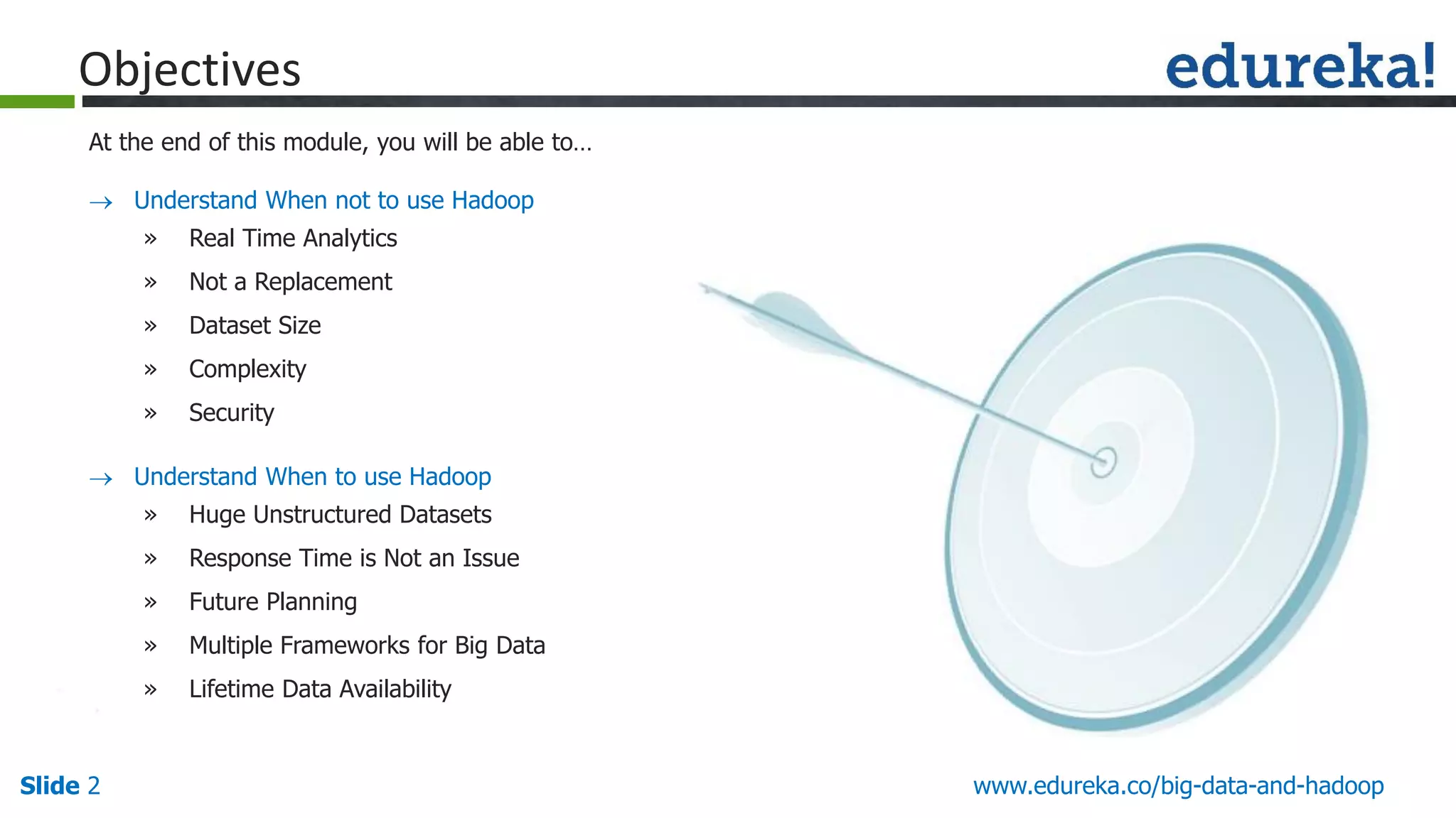 www.edureka.co/big-data-and-hadoopSlide 2 Objectives At the end of this module, you will be able to…  Understand When not to use Hadoop » Real Time Analytics » Not a Replacement » Dataset Size » Complexity » Security  Understand When to use Hadoop » Huge Unstructured Datasets » Response Time is Not an Issue » Future Planning » Multiple Frameworks for Big Data » Lifetime Data Availability 