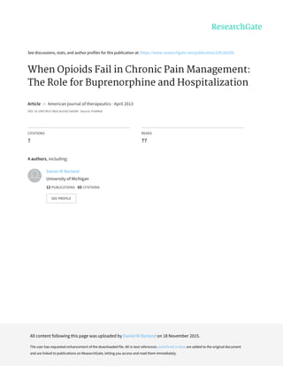 See	discussions,	stats,	and	author	profiles	for	this	publication	at:	https://www.researchgate.net/publication/236181035
When	Opioids	Fail	in	Chronic	Pain	Management:
The	Role	for	Buprenorphine	and	Hospitalization
Article		in		American	journal	of	therapeutics	·	April	2013
DOI:	10.1097/MJT.0b013e31827ab599	·	Source:	PubMed
CITATIONS
7
READS
77
4	authors,	including:
Daniel	W	Berland
University	of	Michigan
12	PUBLICATIONS			65	CITATIONS			
SEE	PROFILE
All	content	following	this	page	was	uploaded	by	Daniel	W	Berland	on	18	November	2015.
The	user	has	requested	enhancement	of	the	downloaded	file.	All	in-text	references	underlined	in	blue	are	added	to	the	original	document
and	are	linked	to	publications	on	ResearchGate,	letting	you	access	and	read	them	immediately.
 
