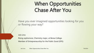 When Opportunities
Chase After You
Have you ever imagined opportunities looking for you
or flowing your way?
Job Limo
Rising sophomore, Chemistry major, at Berea College.
Member of Entrepreneurship for the Public Good (EPG)
7/6/2014Job Limo When Opportunities Chase After You
 